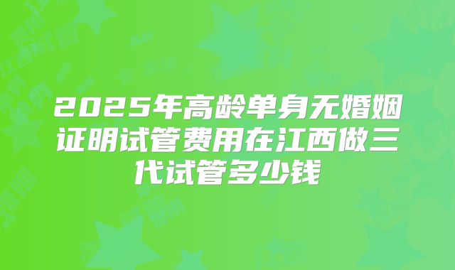 2025年高龄单身无婚姻证明试管费用在江西做三代试管多少钱