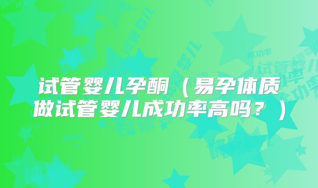 试管婴儿孕酮(易孕体质做试管婴儿成功率高吗?)