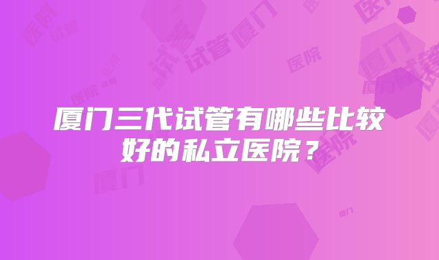 厦门三代试管有哪些比较好的私立医院？