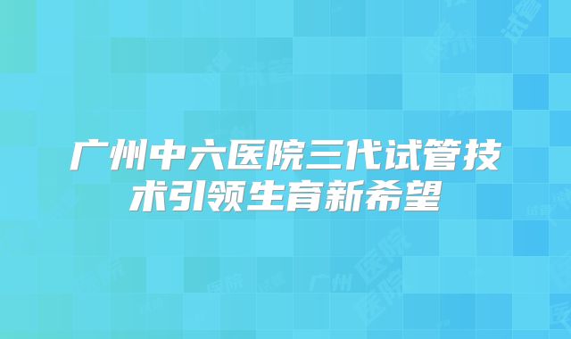 广州中六医院三代试管技术引领生育新希望