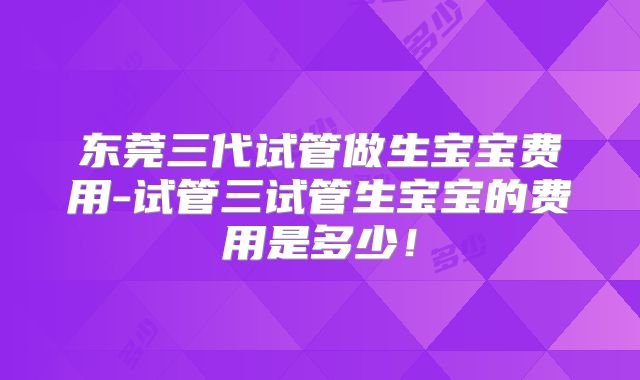 东莞三代试管做生宝宝费用-试管三试管生宝宝的费用是多少!