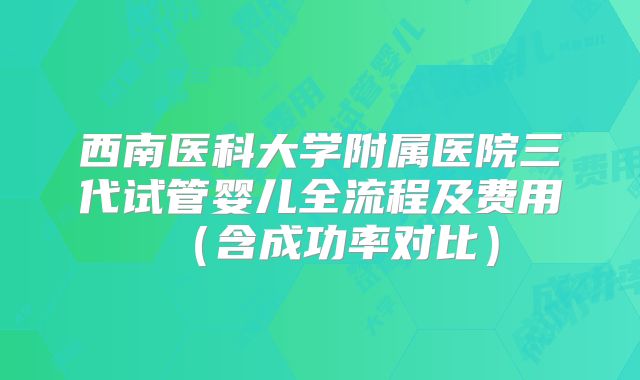 西南医科大学附属医院三代试管婴儿全流程及费用（含成功率对比）