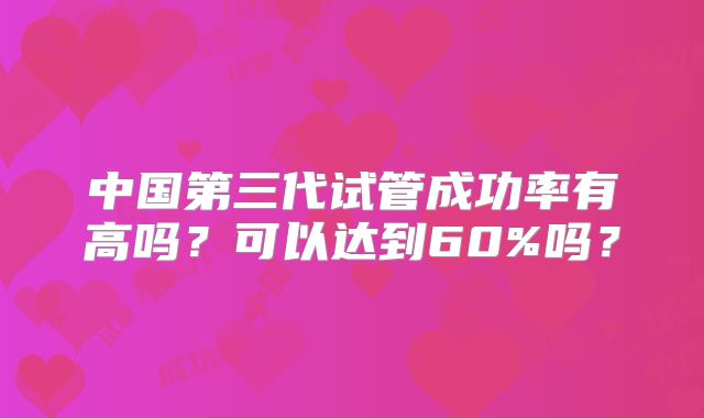 中国第三代试管成功率有高吗?可以达到60%吗?