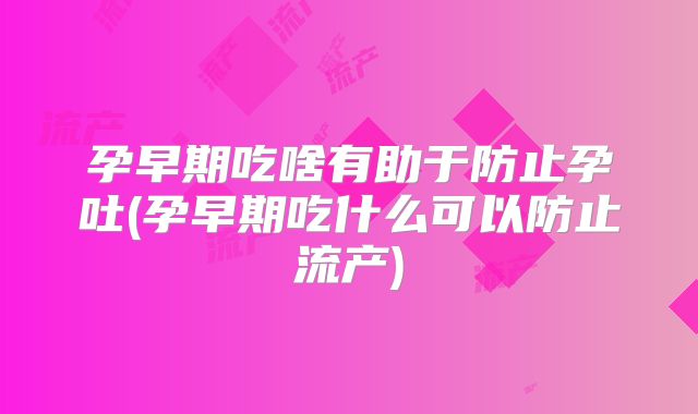 孕早期吃啥有助于防止孕吐(孕早期吃什么可以防止流产)