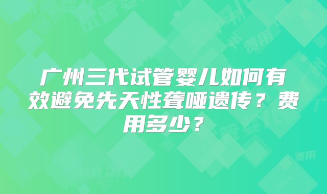 广州三代试管婴儿如何有效避免先天性聋哑遗传？费用多少？