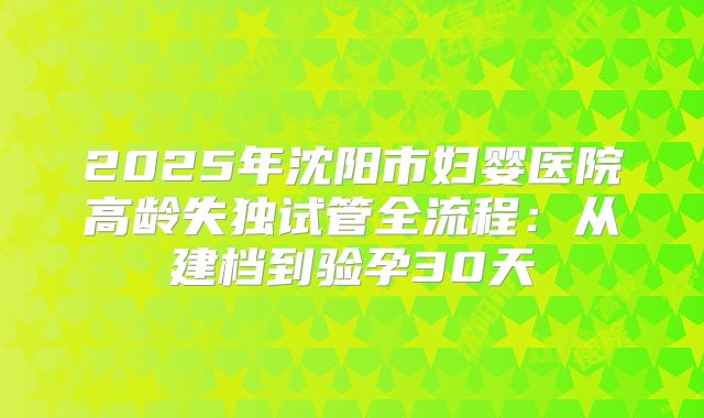 2025年沈阳市妇婴医院高龄失独试管全流程：从建档到验孕30天
