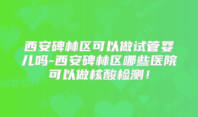 西安碑林区可以做试管婴儿吗-西安碑林区哪些医院可以做核酸检测！