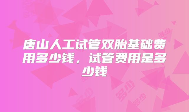 唐山人工试管双胎基础费用多少钱，试管费用是多少钱