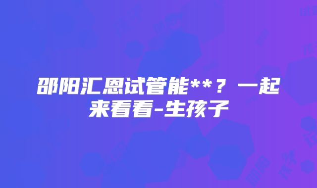 邵阳汇恩试管能**？一起来看看-生孩子