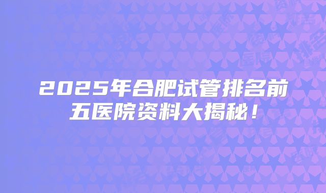 2025年合肥试管排名前五医院资料大揭秘！