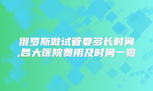 俄罗斯做试管要多长时间,各大医院费用及时间一览
