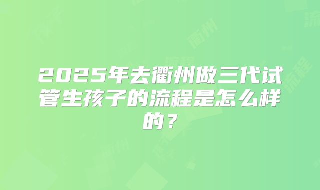 2025年去衢州做三代试管生孩子的流程是怎么样的？