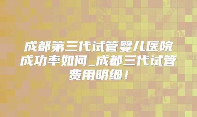 成都第三代试管婴儿医院成功率如何_成都三代试管费用明细！
