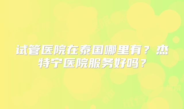 试管医院在泰国哪里有？杰特宁医院服务好吗？