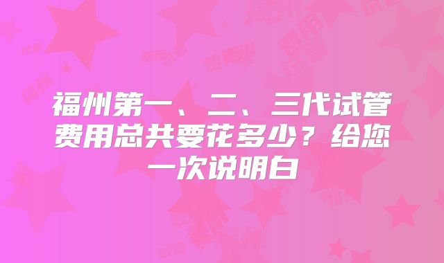 福州第一、二、三代试管费用总共要花多少?给您一次说明白