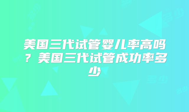 美国三代试管婴儿率高吗？美国三代试管成功率多少