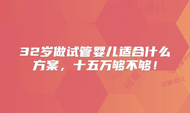 32岁做试管婴儿适合什么方案,十五万够不够!
