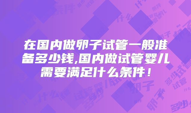 在国内做卵子试管一般准备多少钱,国内做试管婴儿需要满足什么条件！