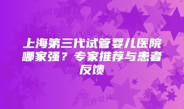 上海第三代试管婴儿医院哪家强？专家推荐与患者反馈