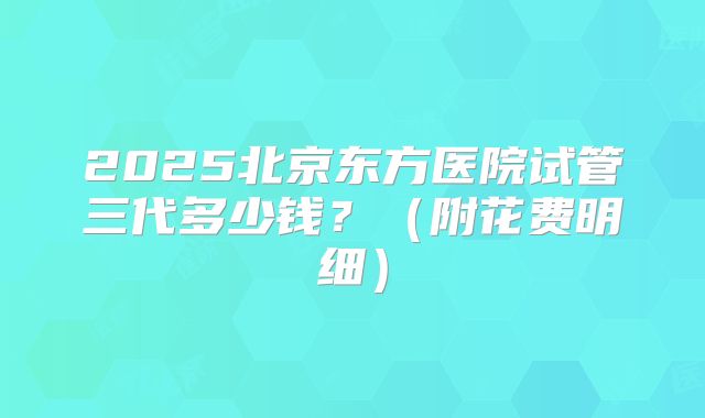 2025北京东方医院试管三代多少钱?(附花费明细)