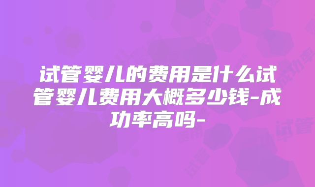 试管婴儿的费用是什么试管婴儿费用大概多少钱-成功率高吗-