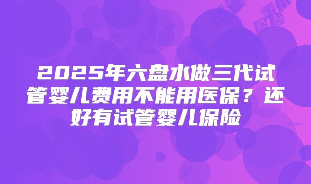 2025年六盘水做三代试管婴儿费用不能用医保?还好有试管婴儿保险