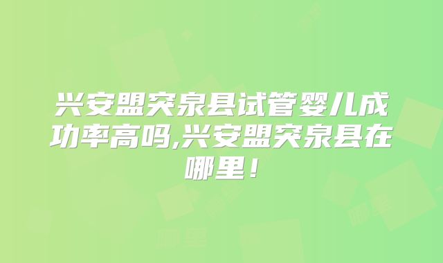 兴安盟突泉县试管婴儿成功率高吗,兴安盟突泉县在哪里！