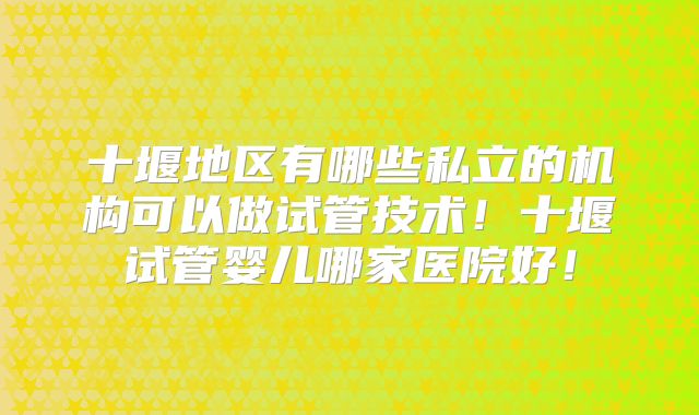 十堰地区有哪些私立的机构可以做试管技术！十堰试管婴儿哪家医院好！