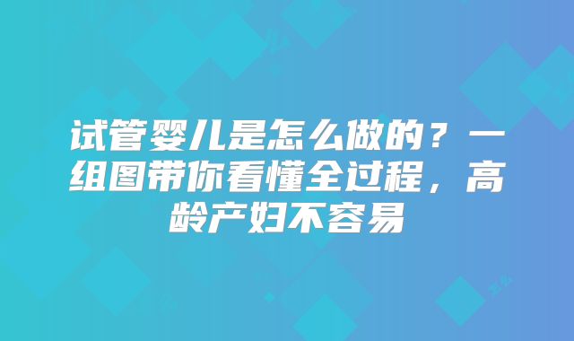 试管婴儿是怎么做的？一组图带你看懂全过程，高龄产妇不容易