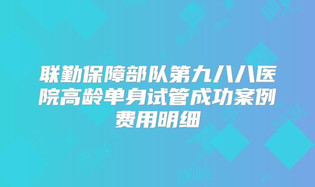 联勤保障部队第九八八医院高龄单身试管成功案例费用明细