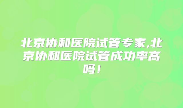 北京协和医院试管专家,北京协和医院试管成功率高吗！