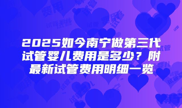 2025如今南宁做第三代试管婴儿费用是多少？附最新试管费用明细一览