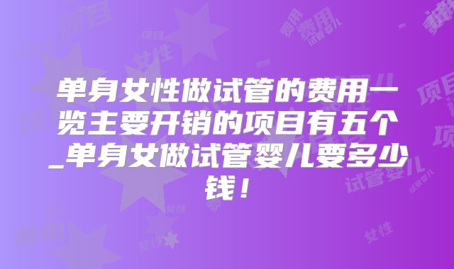 单身女性做试管的费用一览主要开销的项目有五个_单身女做试管婴儿要多少钱！