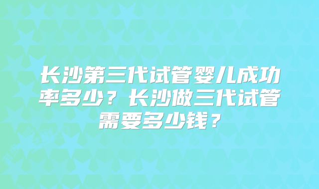 长沙第三代试管婴儿成功率多少?长沙做三代试管需要多少钱?