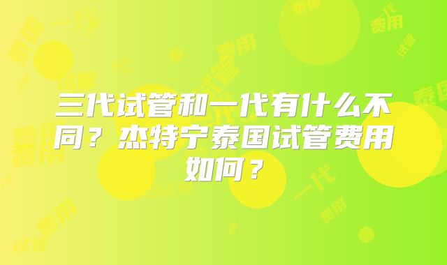 三代试管和一代有什么不同？杰特宁泰国试管费用如何？