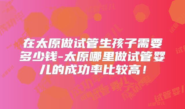 在太原做试管生孩子需要多少钱-太原哪里做试管婴儿的成功率比较高！