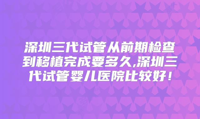 深圳三代试管从前期检查到移植完成要多久,深圳三代试管婴儿医院比较好！