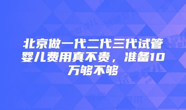 北京做一代二代三代试管婴儿费用真不贵，准备10万够不够