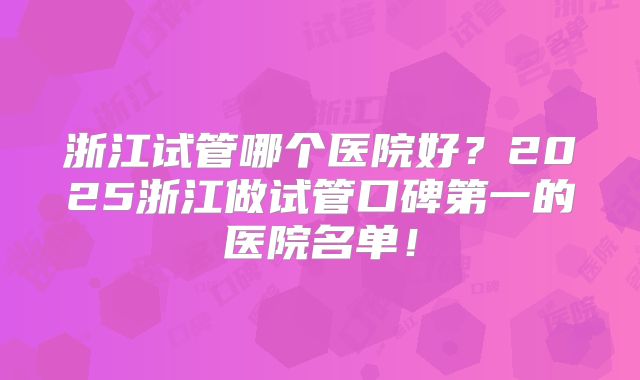 浙江试管哪个医院好？2025浙江做试管口碑第一的医院名单！