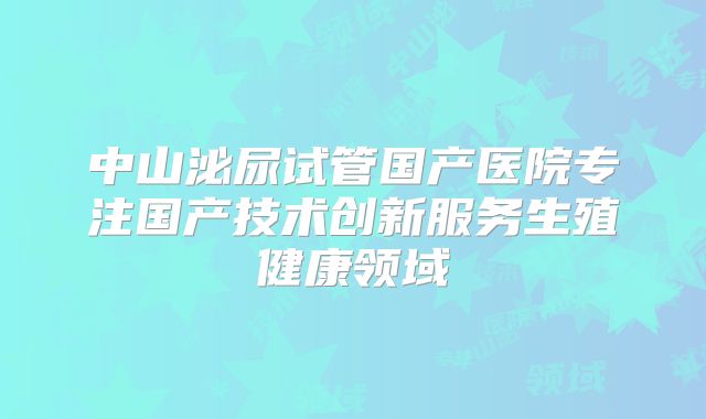 中山泌尿试管国产医院专注国产技术创新服务生殖健康领域