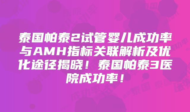 泰国帕泰2试管婴儿成功率与AMH指标关联解析及优化途径揭晓！泰国帕泰3医院成功率！