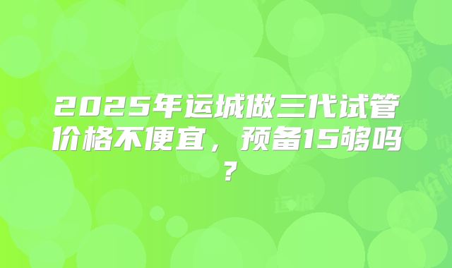 2025年运城做三代试管价格不便宜，预备15够吗？