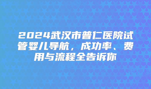 2024武汉市普仁医院试管婴儿导航，成功率、费用与流程全告诉你