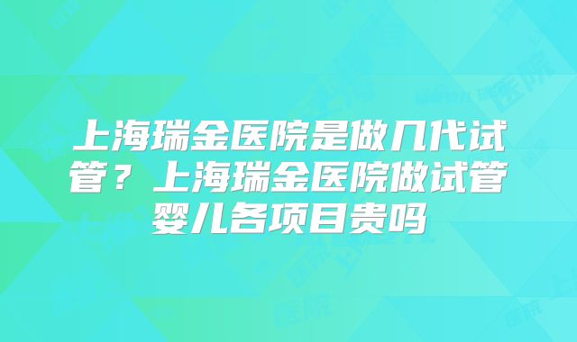上海瑞金医院是做几代试管?上海瑞金医院做试管婴儿各项目贵吗