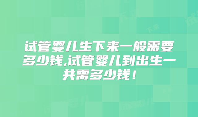 试管婴儿生下来一般需要多少钱,试管婴儿到出生一共需多少钱！