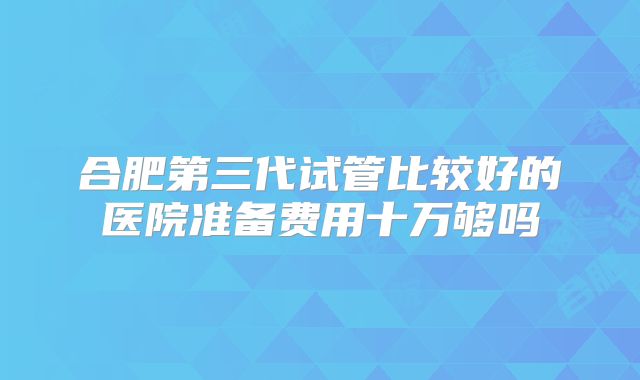 合肥第三代试管比较好的医院准备费用十万够吗