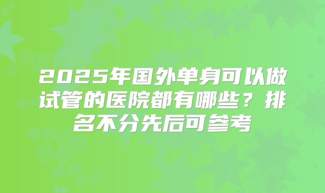 2025年国外单身可以做试管的医院都有哪些?排名不分先后可参考