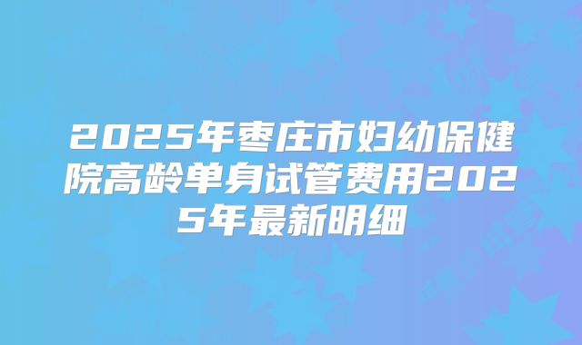 2025年枣庄市妇幼保健院高龄单身试管费用2025年最新明细