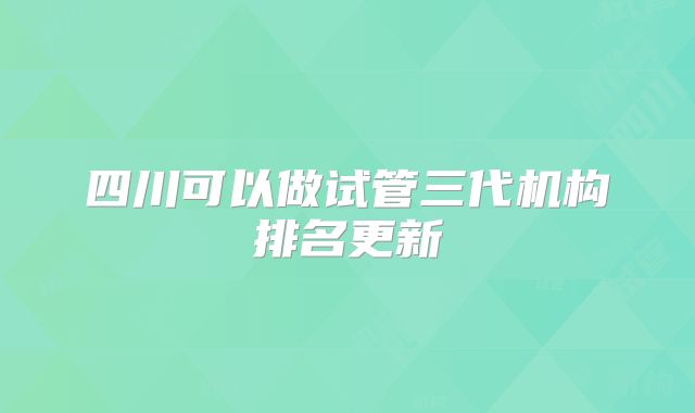 四川可以做试管三代机构排名更新