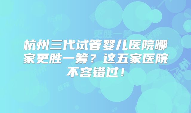 杭州三代试管婴儿医院哪家更胜一筹？这五家医院不容错过！